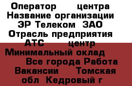 Оператор Call-центра › Название организации ­ ЭР-Телеком, ЗАО › Отрасль предприятия ­ АТС, call-центр › Минимальный оклад ­ 25 000 - Все города Работа » Вакансии   . Томская обл.,Кедровый г.